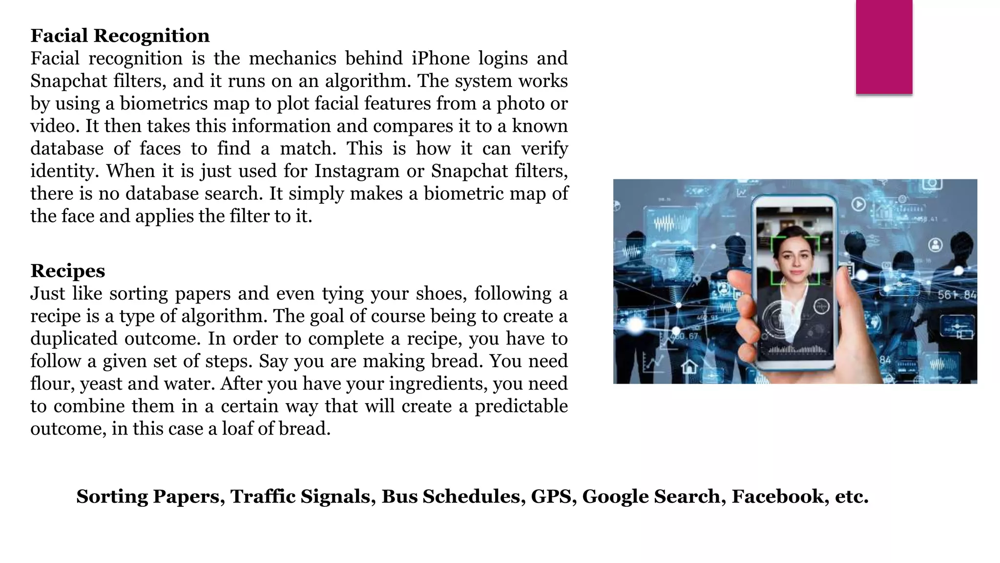 Facial Recognition
Facial recognition is the mechanics behind iPhone logins and
Snapchat filters, and it runs on an algorithm. The system works
by using a biometrics map to plot facial features from a photo or
video. It then takes this information and compares it to a known
database of faces to find a match. This is how it can verify
identity. When it is just used for Instagram or Snapchat filters,
there is no database search. It simply makes a biometric map of
the face and applies the filter to it.
Recipes
Just like sorting papers and even tying your shoes, following a
recipe is a type of algorithm. The goal of course being to create a
duplicated outcome. In order to complete a recipe, you have to
follow a given set of steps. Say you are making bread. You need
flour, yeast and water. After you have your ingredients, you need
to combine them in a certain way that will create a predictable
outcome, in this case a loaf of bread.
Sorting Papers, Traffic Signals, Bus Schedules, GPS, Google Search, Facebook, etc.
 
