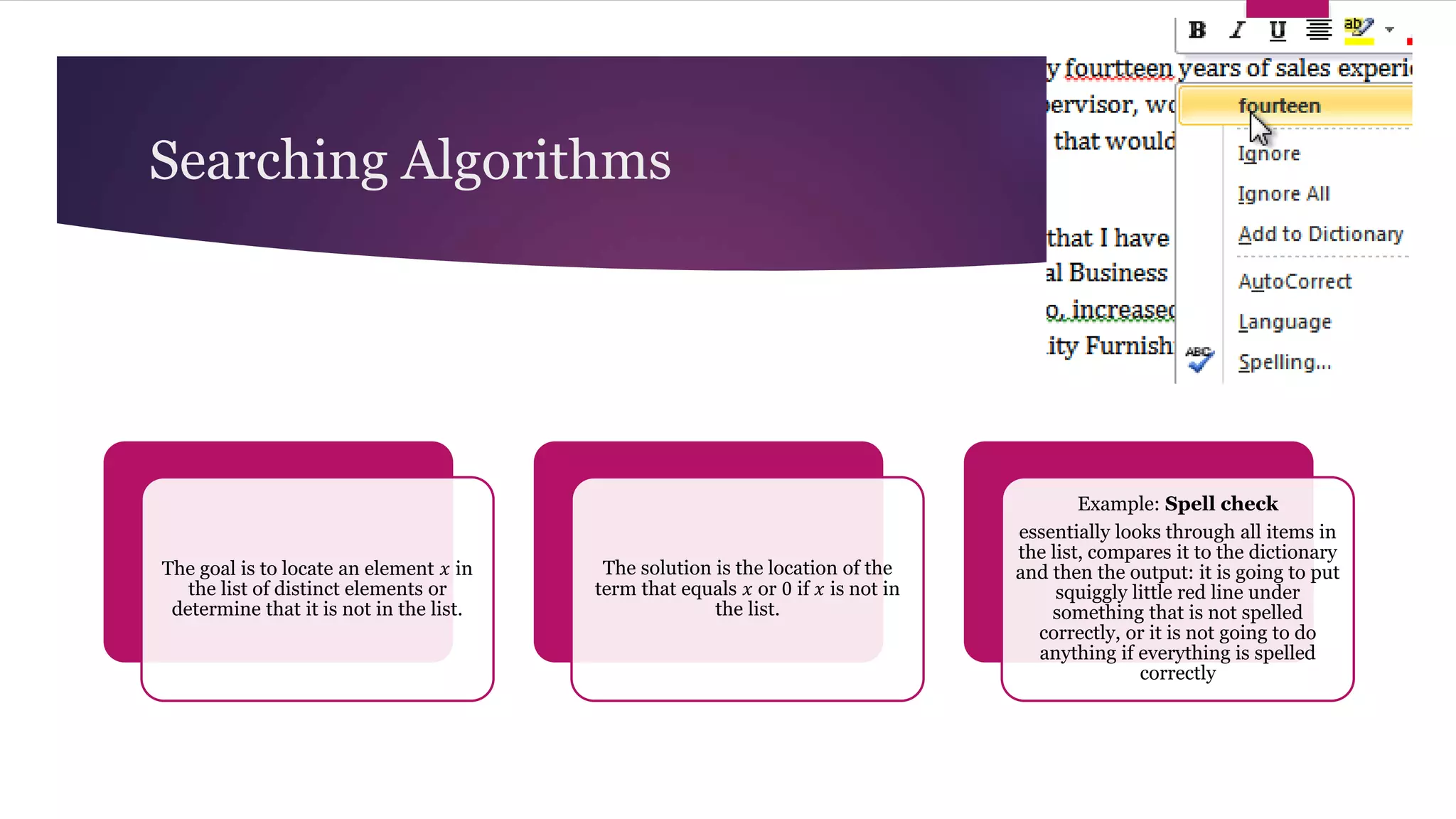 Searching Algorithms
The goal is to locate an element 𝑥 in
the list of distinct elements or
determine that it is not in the list.
The solution is the location of the
term that equals 𝑥 or 0 if 𝑥 is not in
the list.
Example: Spell check
essentially looks through all items in
the list, compares it to the dictionary
and then the output: it is going to put
squiggly little red line under
something that is not spelled
correctly, or it is not going to do
anything if everything is spelled
correctly
 