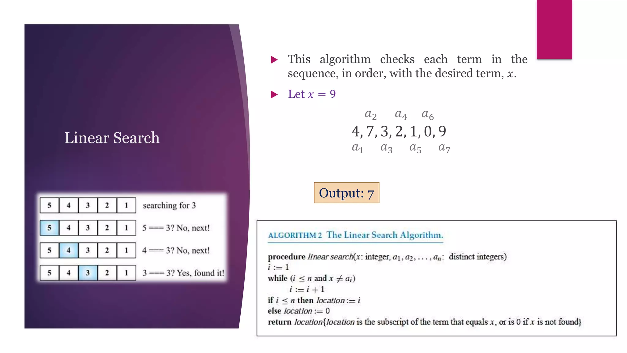 Linear Search
 This algorithm checks each term in the
sequence, in order, with the desired term, 𝑥.
 Let 𝑥 = 9
4, 7, 3, 2, 1, 0, 9
𝑎1
𝑎2
𝑎3
𝑎4
𝑎5 𝑎7
𝑎6
Output: 7
 