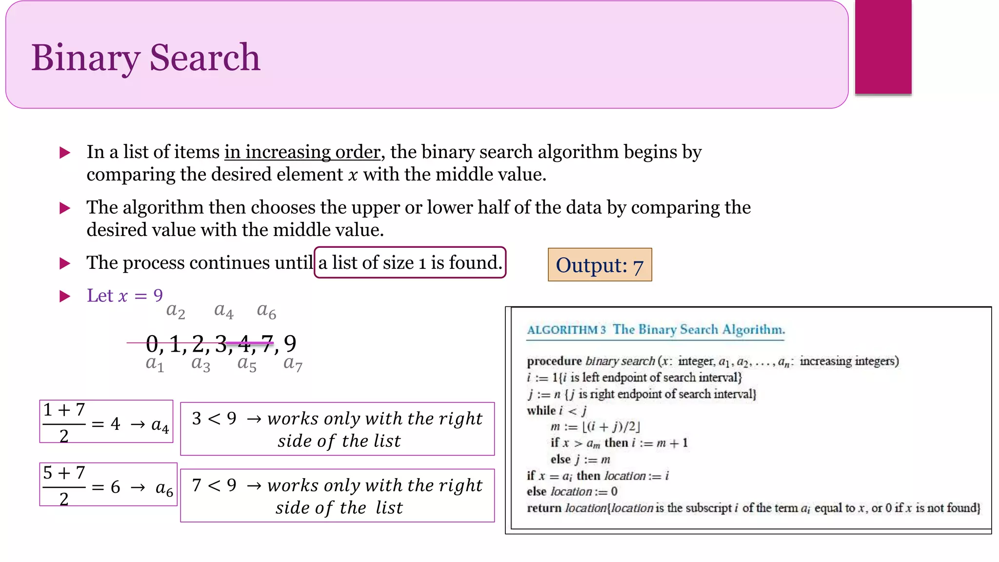Binary Search
 In a list of items in increasing order, the binary search algorithm begins by
comparing the desired element 𝑥 with the middle value.
 The algorithm then chooses the upper or lower half of the data by comparing the
desired value with the middle value.
 The process continues until a list of size 1 is found.
 Let 𝑥 = 9
𝑎1
𝑎2
𝑎3
𝑎4
𝑎5 𝑎7
𝑎6
0, 1, 2, 3, 4, 7, 9
Output: 7
1 + 7
2
= 4 → 𝑎4
3 < 9 → 𝑤𝑜𝑟𝑘𝑠 𝑜𝑛𝑙𝑦 𝑤𝑖𝑡ℎ 𝑡ℎ𝑒 𝑟𝑖𝑔ℎ𝑡
𝑠𝑖𝑑𝑒 𝑜𝑓 𝑡ℎ𝑒 𝑙𝑖𝑠𝑡
5 + 7
2
= 6 → 𝑎6 7 < 9 → 𝑤𝑜𝑟𝑘𝑠 𝑜𝑛𝑙𝑦 𝑤𝑖𝑡ℎ 𝑡ℎ𝑒 𝑟𝑖𝑔ℎ𝑡
𝑠𝑖𝑑𝑒 𝑜𝑓 𝑡ℎ𝑒 𝑙𝑖𝑠𝑡
 