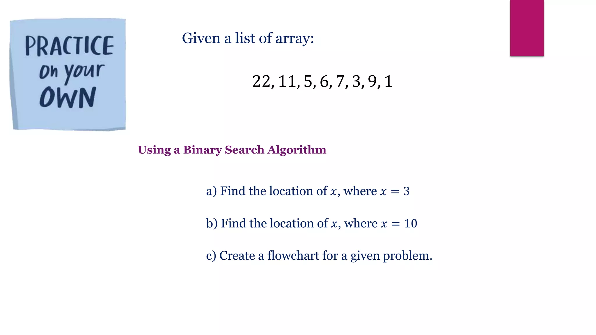 22, 11, 5, 6, 7, 3, 9, 1
Given a list of array:
a) Find the location of 𝑥, where 𝑥 = 3
b) Find the location of 𝑥, where 𝑥 = 10
c) Create a flowchart for a given problem.
Using a Binary Search Algorithm
 