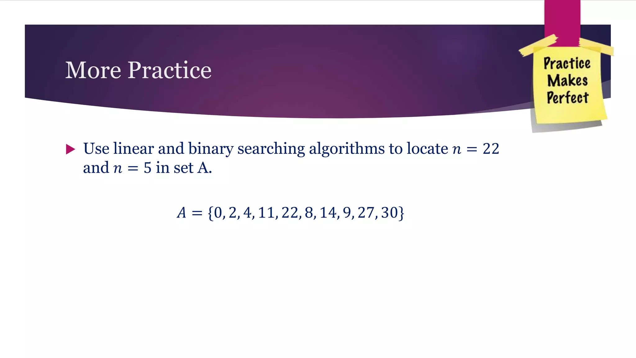 More Practice
 Use linear and binary searching algorithms to locate 𝑛 = 22
and 𝑛 = 5 in set A.
𝐴 = {0, 2, 4, 11, 22, 8, 14, 9, 27, 30}
 
