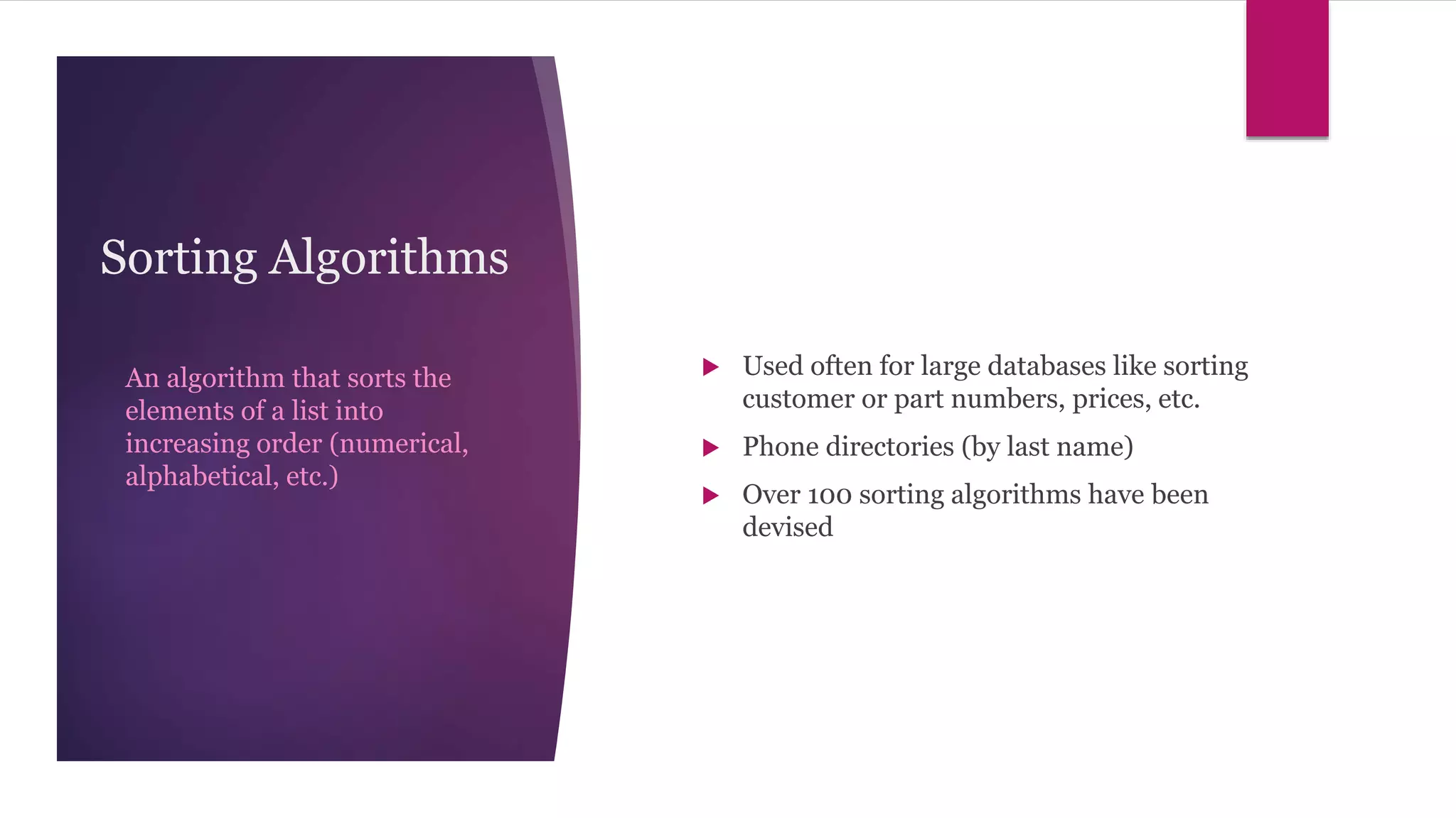 Sorting Algorithms
An algorithm that sorts the
elements of a list into
increasing order (numerical,
alphabetical, etc.)
 Used often for large databases like sorting
customer or part numbers, prices, etc.
 Phone directories (by last name)
 Over 100 sorting algorithms have been
devised
 