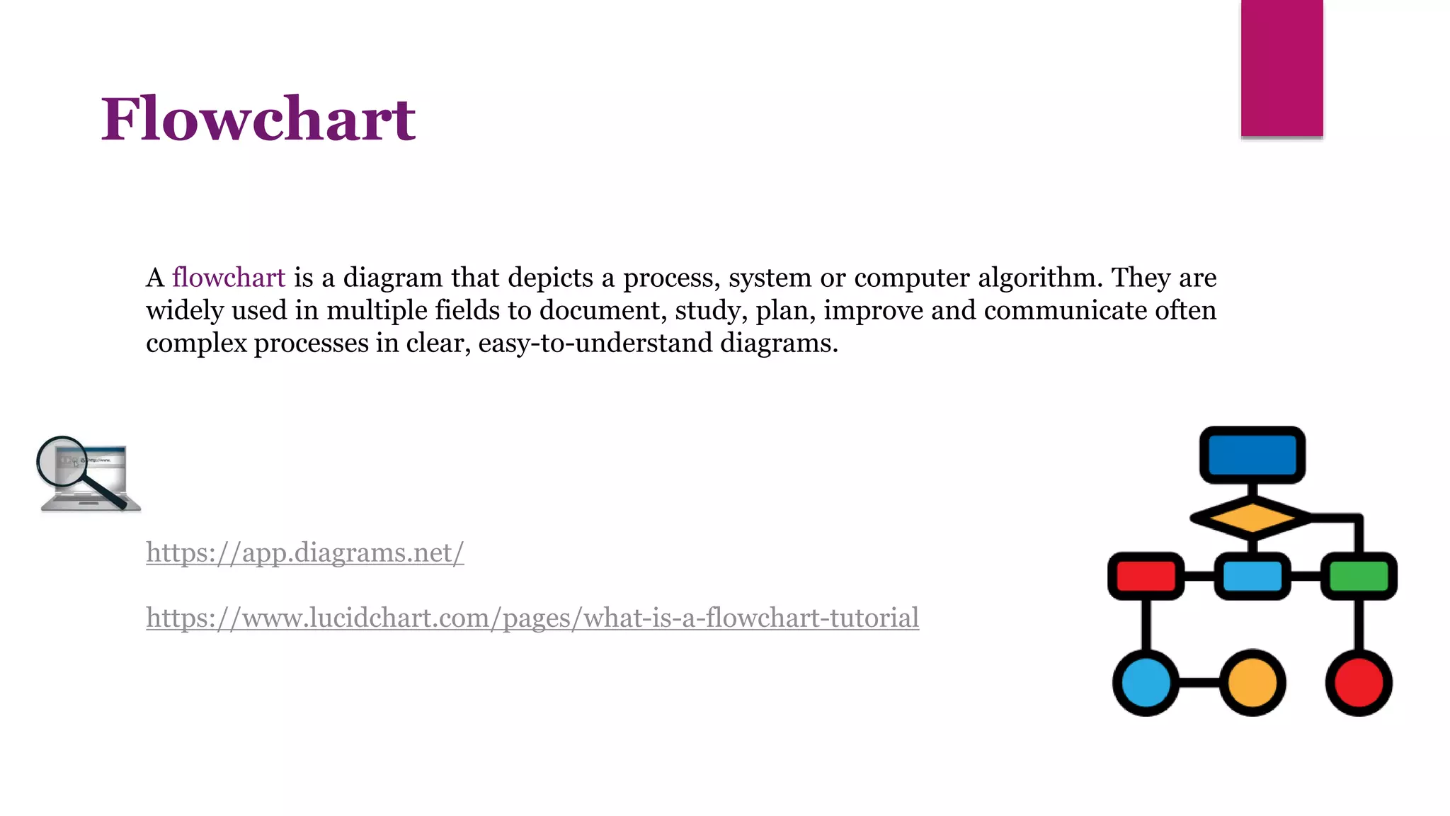 https://app.diagrams.net/
https://www.lucidchart.com/pages/what-is-a-flowchart-tutorial
Flowchart
A flowchart is a diagram that depicts a process, system or computer algorithm. They are
widely used in multiple fields to document, study, plan, improve and communicate often
complex processes in clear, easy-to-understand diagrams.
 