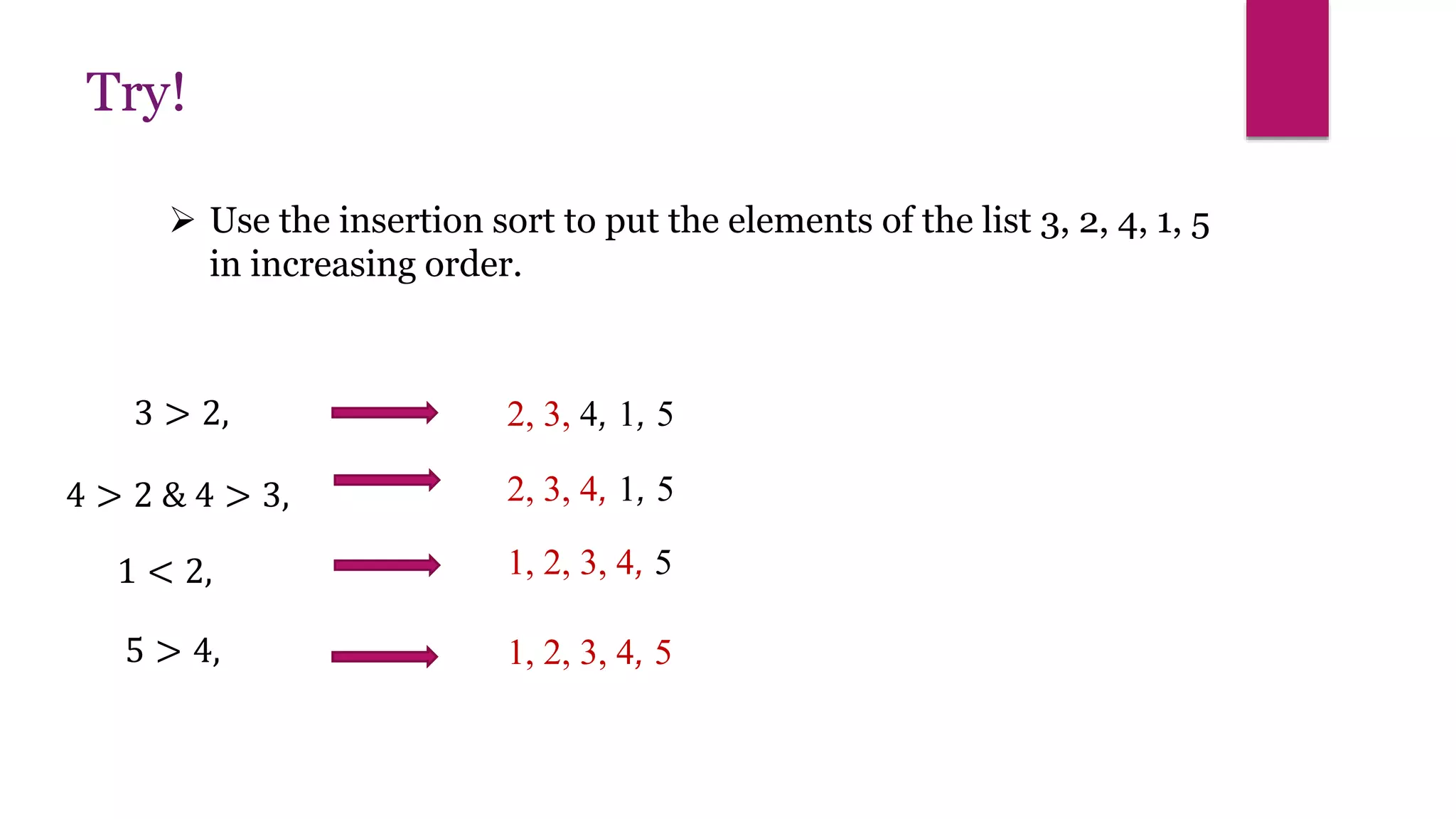  Use the insertion sort to put the elements of the list 3, 2, 4, 1, 5
in increasing order.
Try!
3 > 2, 2, 3, 4, 1, 5
4 > 2 & 4 > 3, 2, 3, 4, 1, 5
1 < 2, 1, 2, 3, 4, 5
5 > 4, 1, 2, 3, 4, 5
 