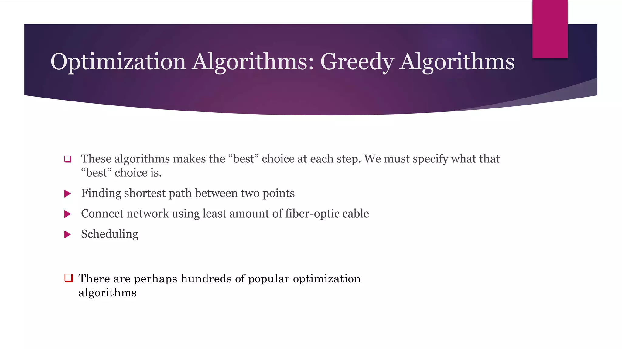Optimization Algorithms: Greedy Algorithms
 These algorithms makes the “best” choice at each step. We must specify what that
“best” choice is.
 Finding shortest path between two points
 Connect network using least amount of fiber-optic cable
 Scheduling
 There are perhaps hundreds of popular optimization
algorithms
 