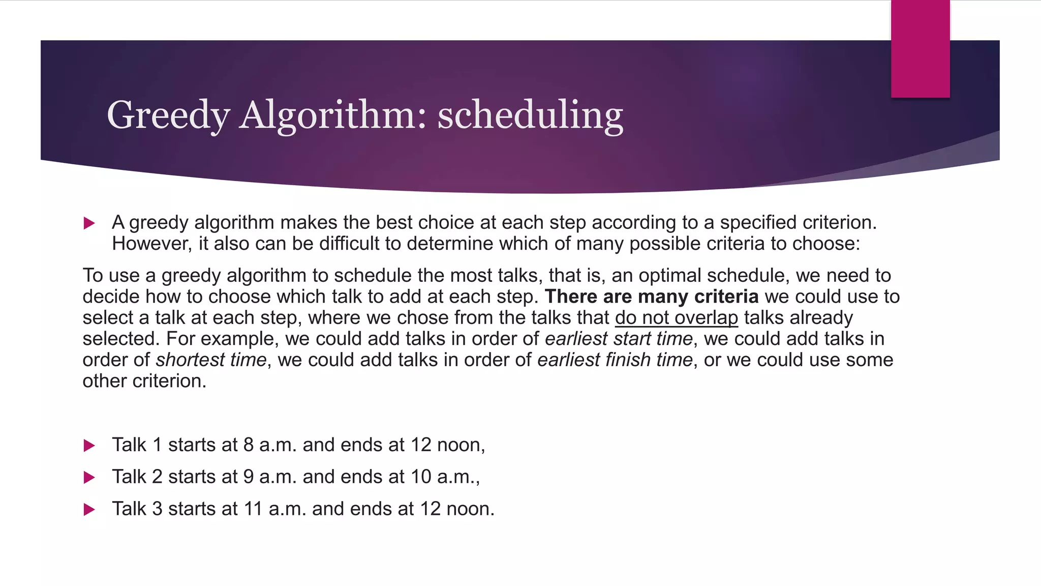 Greedy Algorithm: scheduling
 A greedy algorithm makes the best choice at each step according to a specified criterion.
However, it also can be difficult to determine which of many possible criteria to choose:
To use a greedy algorithm to schedule the most talks, that is, an optimal schedule, we need to
decide how to choose which talk to add at each step. There are many criteria we could use to
select a talk at each step, where we chose from the talks that do not overlap talks already
selected. For example, we could add talks in order of earliest start time, we could add talks in
order of shortest time, we could add talks in order of earliest finish time, or we could use some
other criterion.
 Talk 1 starts at 8 a.m. and ends at 12 noon,
 Talk 2 starts at 9 a.m. and ends at 10 a.m.,
 Talk 3 starts at 11 a.m. and ends at 12 noon.
 