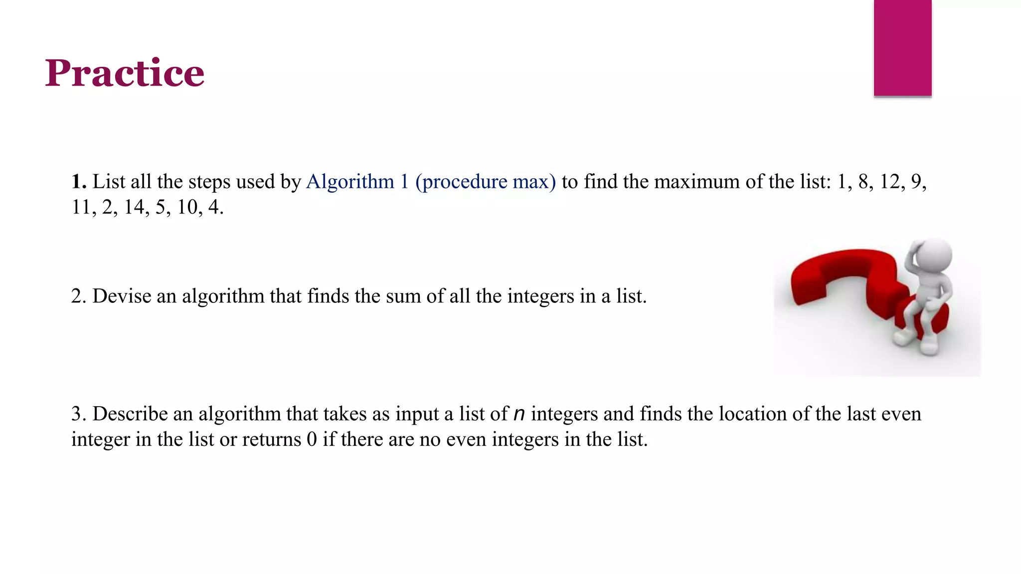 1. List all the steps used by Algorithm 1 (procedure max) to find the maximum of the list: 1, 8, 12, 9,
11, 2, 14, 5, 10, 4.
3. Describe an algorithm that takes as input a list of n integers and finds the location of the last even
integer in the list or returns 0 if there are no even integers in the list.
2. Devise an algorithm that finds the sum of all the integers in a list.
Practice
 