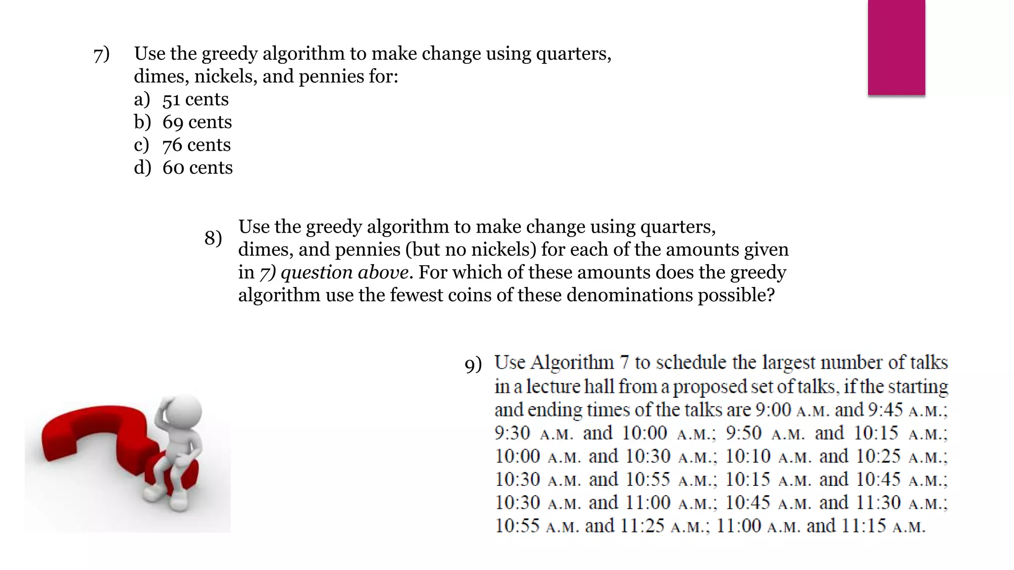 7)
8)
9)
Use the greedy algorithm to make change using quarters,
dimes, and pennies (but no nickels) for each of the amounts given
in 7) question above. For which of these amounts does the greedy
algorithm use the fewest coins of these denominations possible?
Use the greedy algorithm to make change using quarters,
dimes, nickels, and pennies for:
a) 51 cents
b) 69 cents
c) 76 cents
d) 60 cents
 