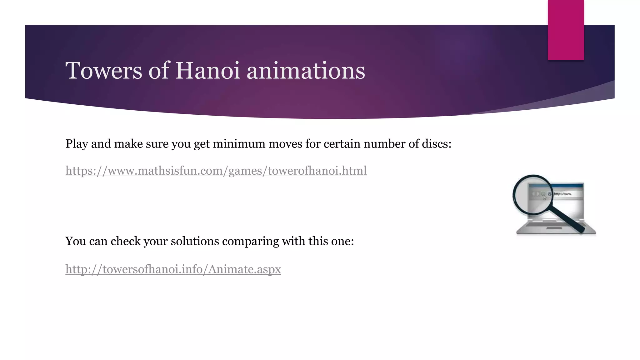Towers of Hanoi animations
https://www.mathsisfun.com/games/towerofhanoi.html
Play and make sure you get minimum moves for certain number of discs:
http://towersofhanoi.info/Animate.aspx
You can check your solutions comparing with this one:
 