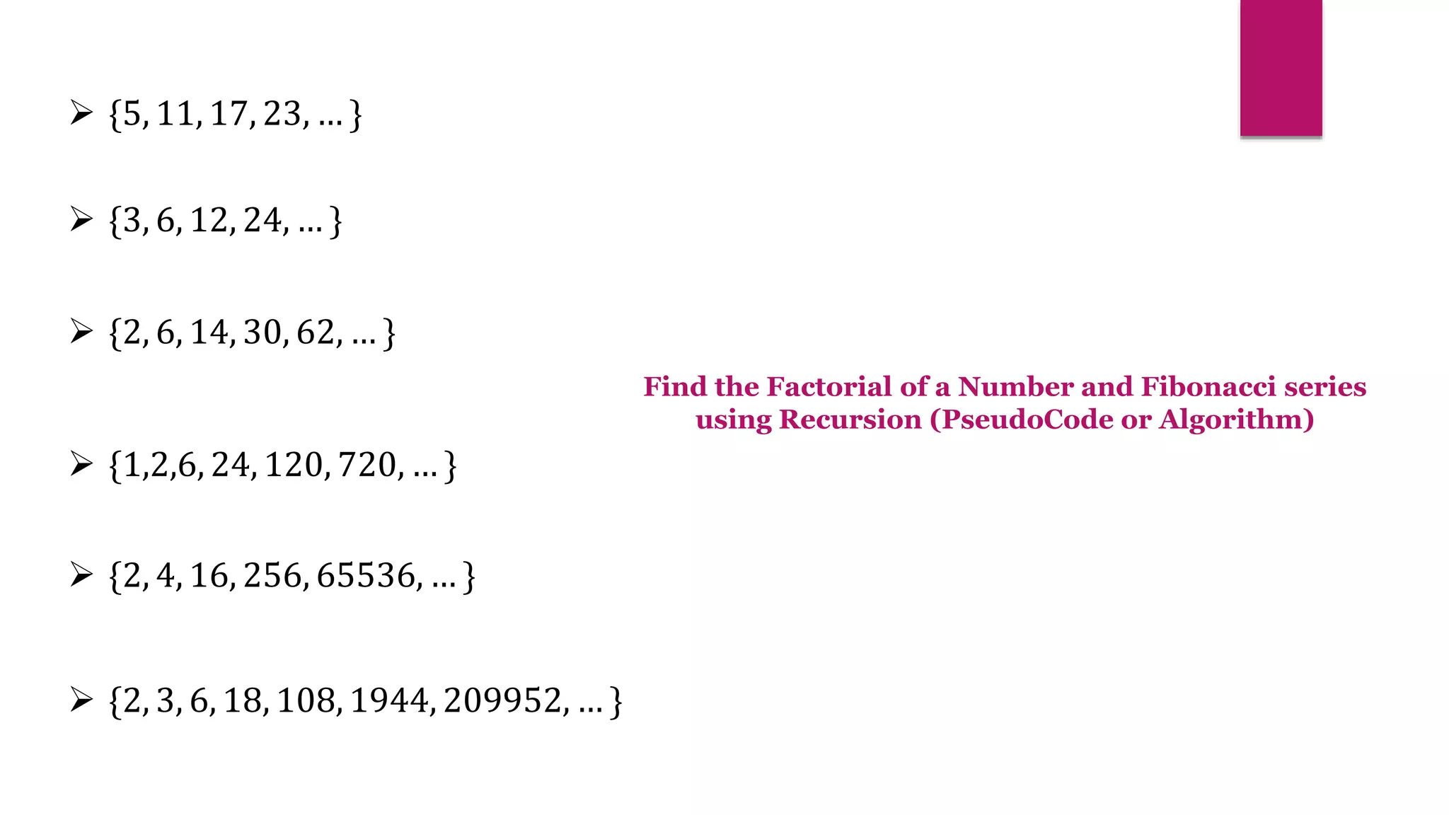  {3, 6, 12, 24, … }
 {2, 6, 14, 30, 62, … }
 {1,2,6, 24, 120, 720, … }
 {2, 4, 16, 256, 65536, … }
 {2, 3, 6, 18, 108, 1944, 209952, … }
 {5, 11, 17, 23, … }
Find the Factorial of a Number and Fibonacci series
using Recursion (PseudoCode or Algorithm)
 
