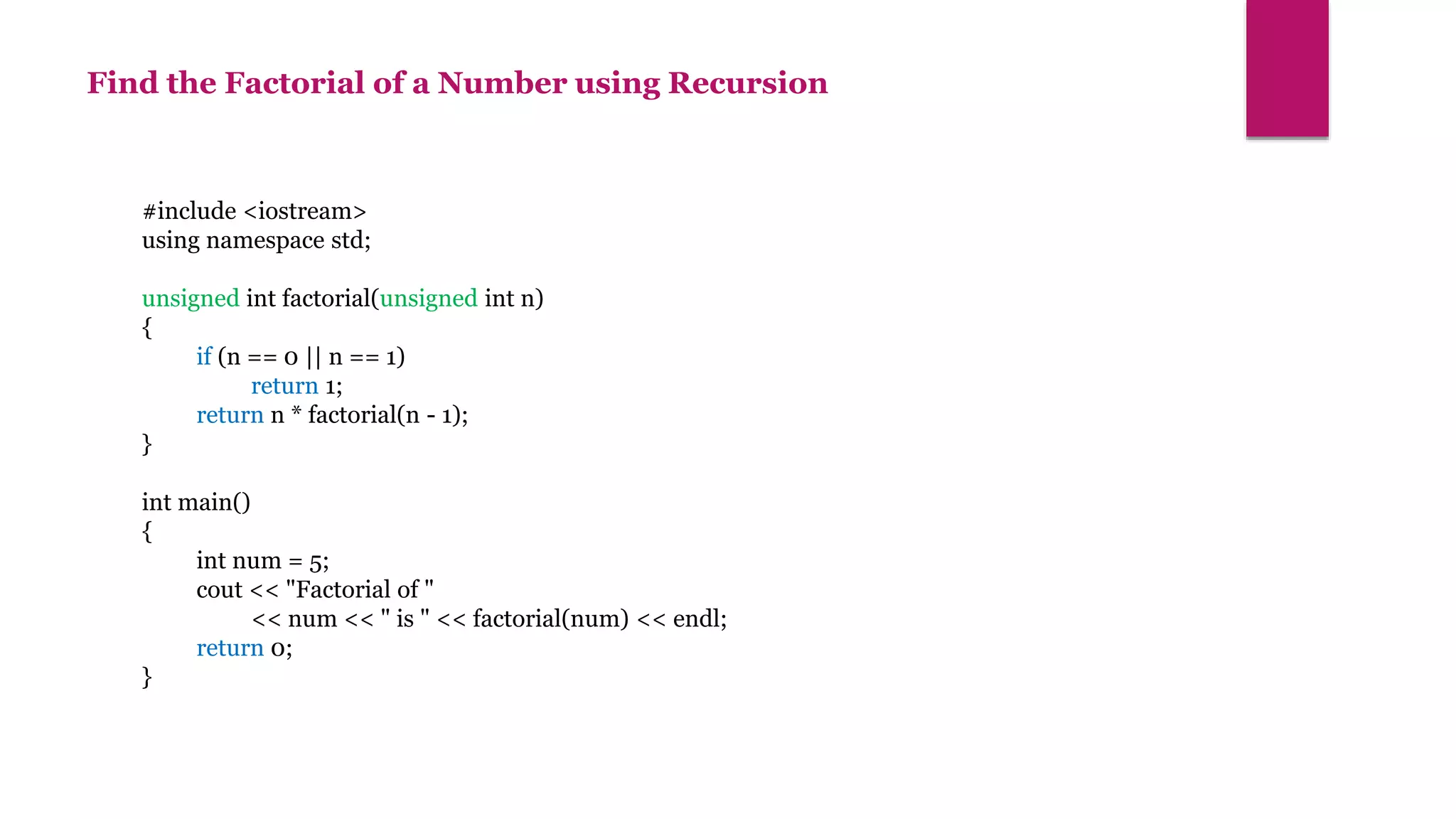 Find the Factorial of a Number using Recursion
#include <iostream>
using namespace std;
unsigned int factorial(unsigned int n)
{
if (n == 0 || n == 1)
return 1;
return n * factorial(n - 1);
}
int main()
{
int num = 5;
cout << "Factorial of "
<< num << " is " << factorial(num) << endl;
return 0;
}
 