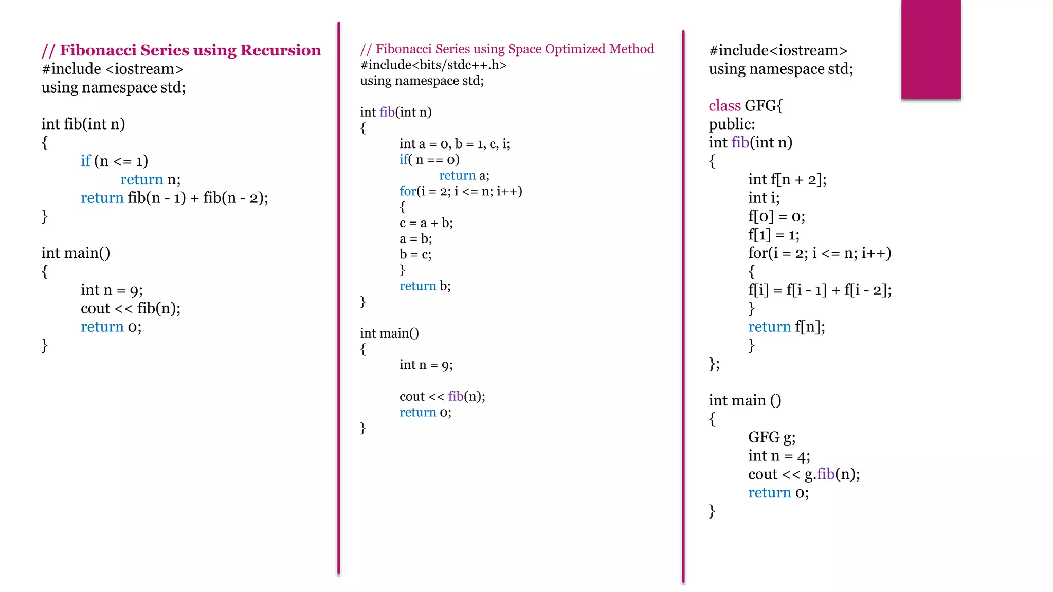// Fibonacci Series using Recursion
#include <iostream>
using namespace std;
int fib(int n)
{
if (n <= 1)
return n;
return fib(n - 1) + fib(n - 2);
}
int main()
{
int n = 9;
cout << fib(n);
return 0;
}
#include<iostream>
using namespace std;
class GFG{
public:
int fib(int n)
{
int f[n + 2];
int i;
f[0] = 0;
f[1] = 1;
for(i = 2; i <= n; i++)
{
f[i] = f[i - 1] + f[i - 2];
}
return f[n];
}
};
int main ()
{
GFG g;
int n = 4;
cout << g.fib(n);
return 0;
}
// Fibonacci Series using Space Optimized Method
#include<bits/stdc++.h>
using namespace std;
int fib(int n)
{
int a = 0, b = 1, c, i;
if( n == 0)
return a;
for(i = 2; i <= n; i++)
{
c = a + b;
a = b;
b = c;
}
return b;
}
int main()
{
int n = 9;
cout << fib(n);
return 0;
}
 