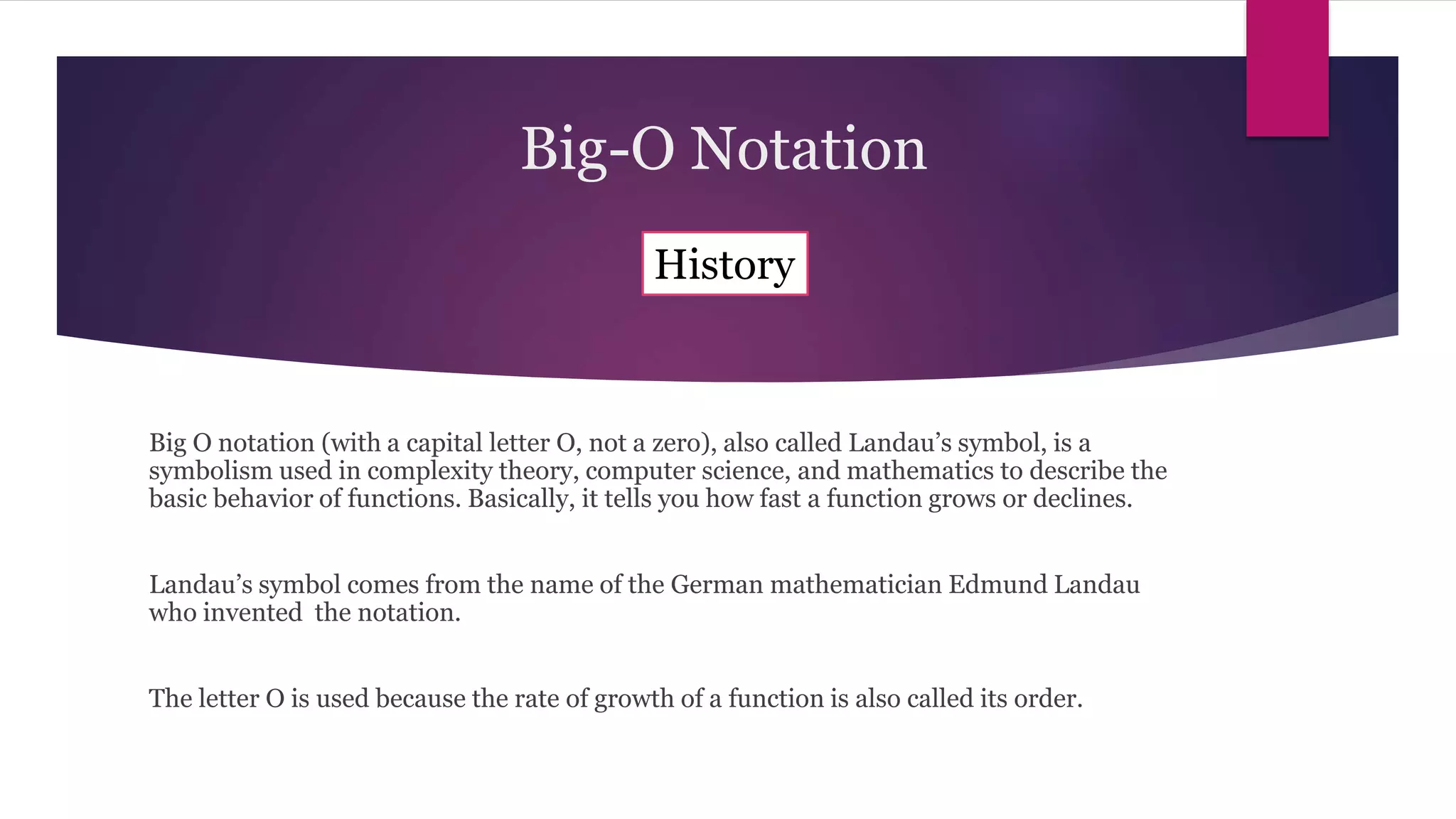 Big O notation (with a capital letter O, not a zero), also called Landau’s symbol, is a
symbolism used in complexity theory, computer science, and mathematics to describe the
basic behavior of functions. Basically, it tells you how fast a function grows or declines.
Landau’s symbol comes from the name of the German mathematician Edmund Landau
who invented the notation.
The letter O is used because the rate of growth of a function is also called its order.
History
Big-O Notation
 