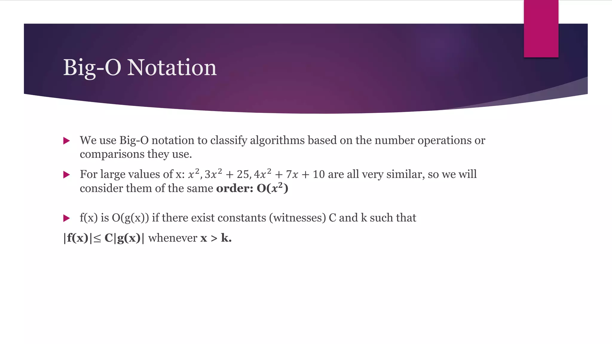 Big-O Notation
 We use Big-O notation to classify algorithms based on the number operations or
comparisons they use.
 For large values of x: 𝑥2, 3𝑥2 + 25, 4𝑥2 + 7𝑥 + 10 are all very similar, so we will
consider them of the same order: O(𝒙𝟐)
 f(x) is O(g(x)) if there exist constants (witnesses) C and k such that
|f(x)|≤ C|g(x)| whenever x > k.
 