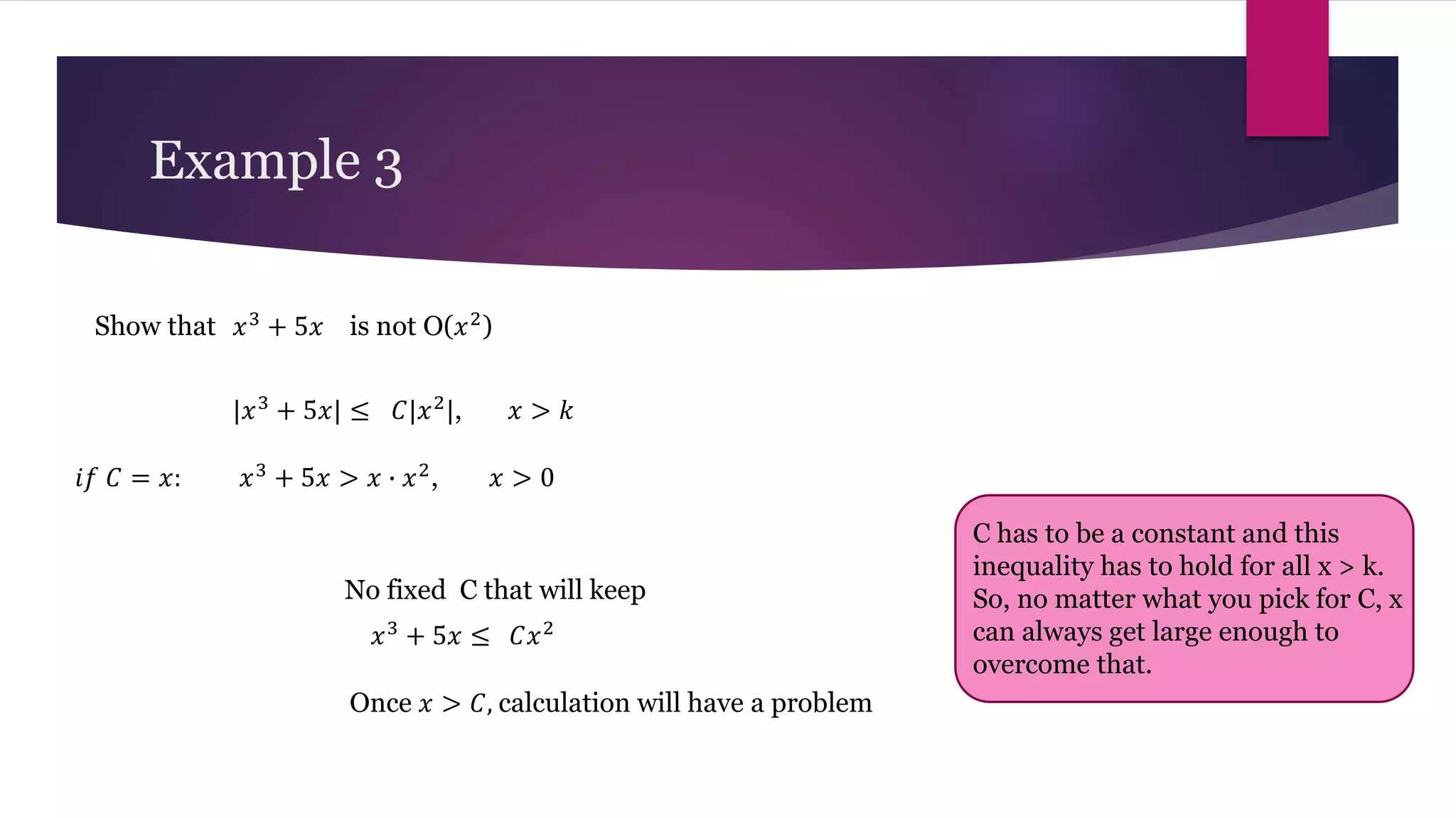 Example 3
𝑥3
+ 5𝑥
Show that is not O(𝑥2)
|𝑥3
+ 5𝑥| ≤ 𝐶|𝑥2
|, 𝑥 > 𝑘
𝑥3
+ 5𝑥 > 𝑥 ∙ 𝑥2
, 𝑥 > 0
𝑖𝑓 𝐶 = 𝑥:
No fixed C that will keep
𝑥3
+ 5𝑥 ≤ 𝐶𝑥2
Once 𝑥 > 𝐶, calculation will have a problem
C has to be a constant and this
inequality has to hold for all x > k.
So, no matter what you pick for C, x
can always get large enough to
overcome that.
 
