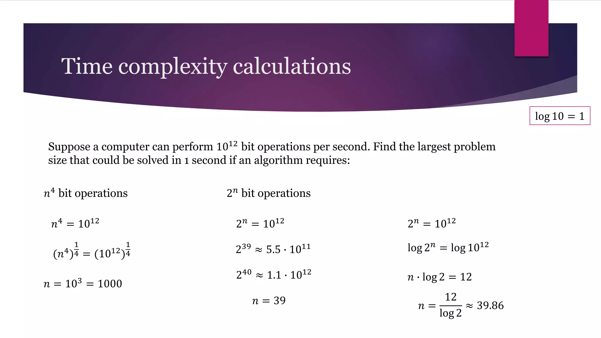 Suppose a computer can perform 1012 bit operations per second. Find the largest problem
size that could be solved in 1 second if an algorithm requires:
Time complexity calculations
𝑛4 bit operations 2𝑛 bit operations
𝑛4
= 1012
(𝑛4
)
1
4 = (1012
)
1
4
𝑛 = 103
= 1000
2𝑛
= 1012
239
≈ 5.5 ∙ 1011
240 ≈ 1.1 ∙ 1012
𝑛 = 39
2𝑛
= 1012
log 2𝑛 = log 1012
𝑛 ∙ log 2 = 12
log 10 = 1
𝑛 =
12
log 2
≈ 39.86
 