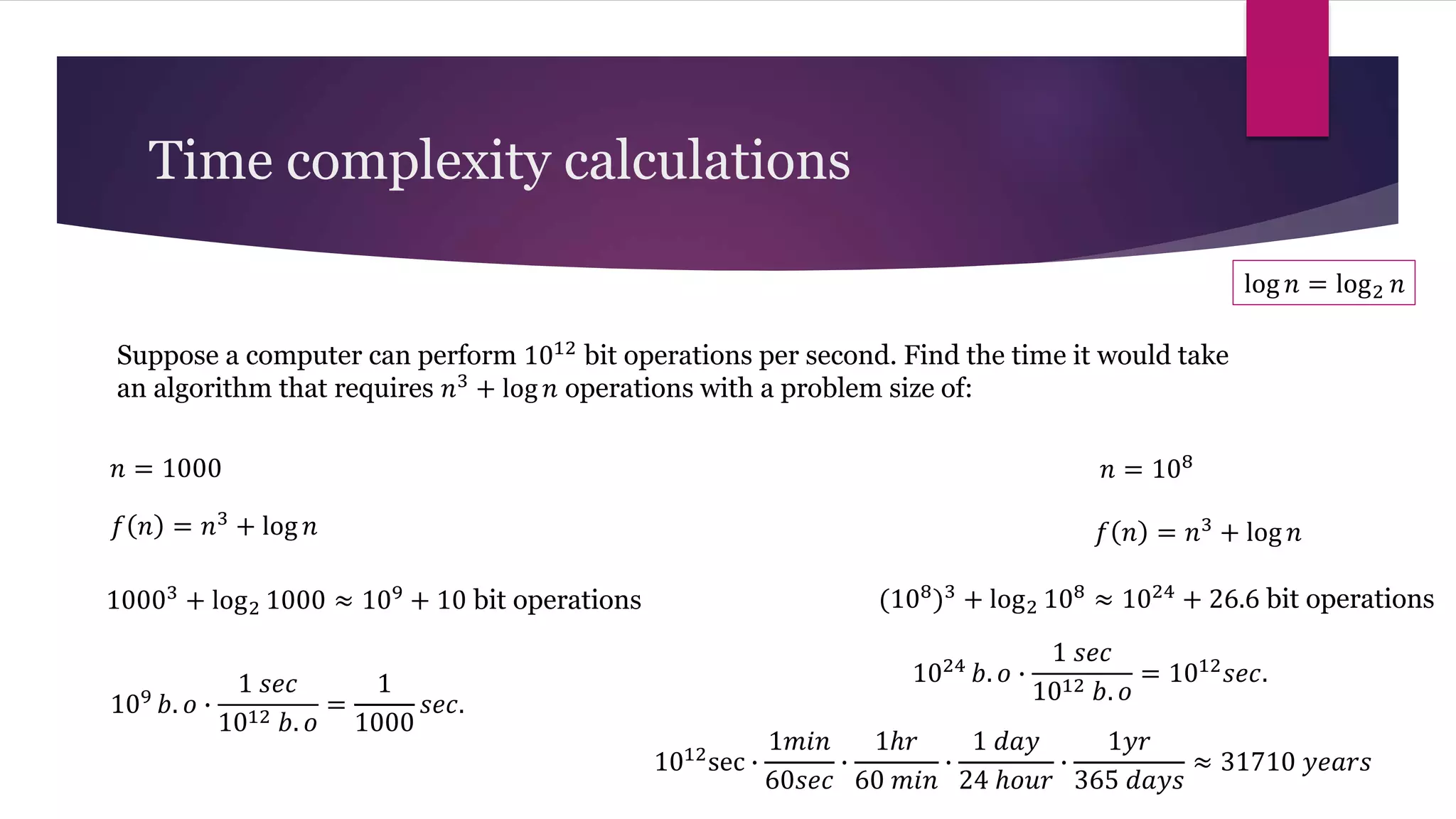 Suppose a computer can perform 1012 bit operations per second. Find the time it would take
an algorithm that requires 𝑛3
+ log 𝑛 operations with a problem size of:
Time complexity calculations
𝑛 = 1000 𝑛 = 108
log 𝑛 = log2 𝑛
𝑓 𝑛 = 𝑛3
+ log 𝑛
10003 + log2 1000 ≈ 109 + 10 bit operations
109 𝑏. 𝑜 ∙
1 𝑠𝑒𝑐
1012 𝑏. 𝑜
=
1
1000
𝑠𝑒𝑐.
𝑓 𝑛 = 𝑛3
+ log 𝑛
(108)3 + log2 108 ≈ 1024 + 26.6 bit operations
1024 𝑏. 𝑜 ∙
1 𝑠𝑒𝑐
1012 𝑏. 𝑜
= 1012𝑠𝑒𝑐.
1012sec ∙
1𝑚𝑖𝑛
60𝑠𝑒𝑐
∙
1ℎ𝑟
60 𝑚𝑖𝑛
∙
1 𝑑𝑎𝑦
24 ℎ𝑜𝑢𝑟
∙
1𝑦𝑟
365 𝑑𝑎𝑦𝑠
≈ 31710 𝑦𝑒𝑎𝑟𝑠
 