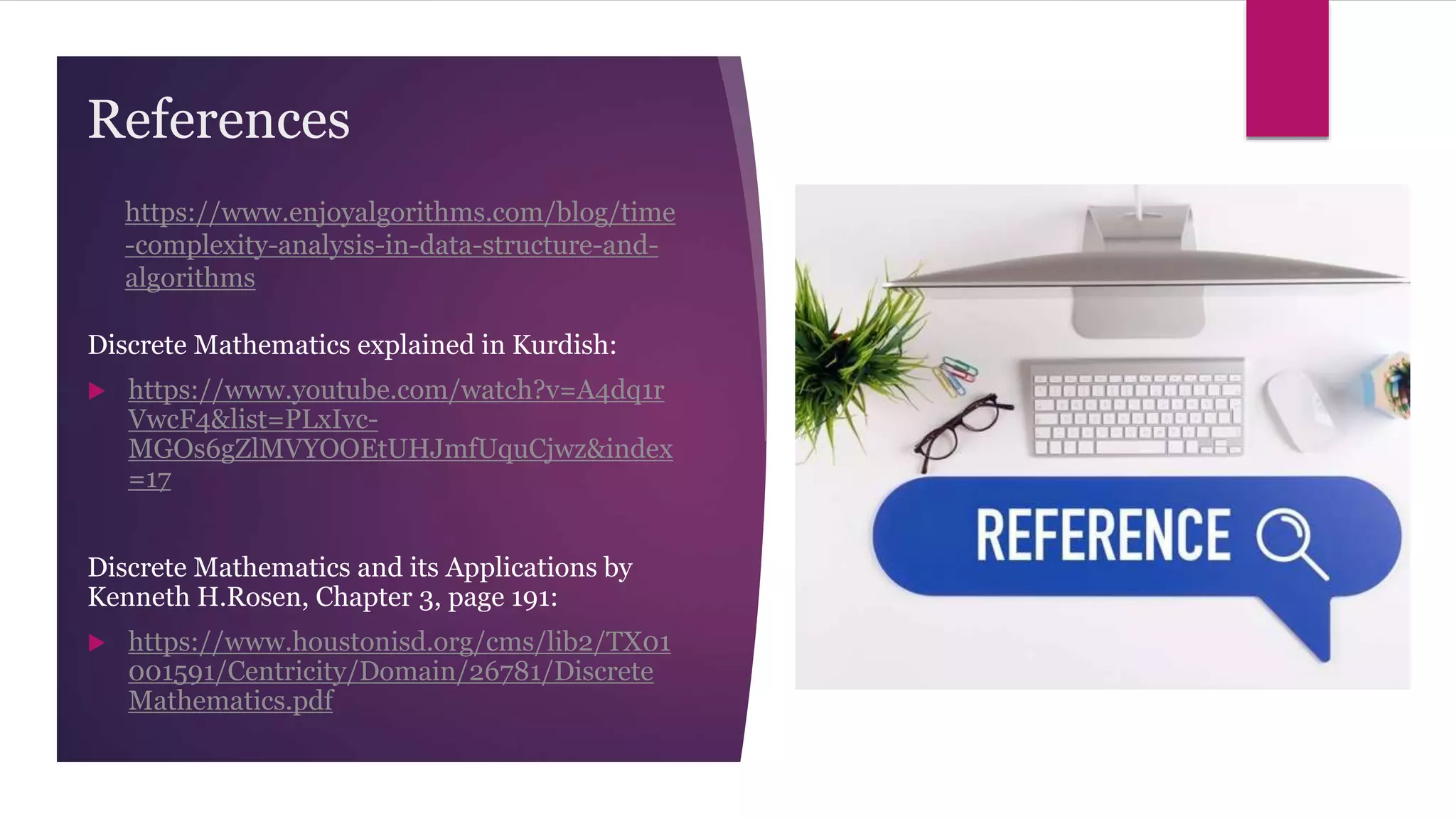 References
Discrete Mathematics explained in Kurdish:
 https://www.youtube.com/watch?v=A4dq1r
VwcF4&list=PLxIvc-
MGOs6gZlMVYOOEtUHJmfUquCjwz&index
=17
Discrete Mathematics and its Applications by
Kenneth H.Rosen, Chapter 3, page 191:
 https://www.houstonisd.org/cms/lib2/TX01
001591/Centricity/Domain/26781/Discrete
Mathematics.pdf
https://www.enjoyalgorithms.com/blog/time
-complexity-analysis-in-data-structure-and-
algorithms
 