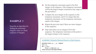 EXAMPLE 1:
 Set the temporary maximum equal to the first
integer in the sequence. (The temporary maximum
will be the largest integer examined at any stage of
the procedure.)
 Compare the next integer in the sequence to the
temporary maximum, and if it is larger than the
temporary maximum, set the temporary maximum
equal to this integer.
 Repeat the previous step if there are more integers
in the sequence.
 Stop when there are no integers left in the
sequence. The temporary maximum at this point is
the largest integer in the sequence.
Describe an algorithm for
finding the maximum
(largest) value in a finite
sequence of integers.
 
