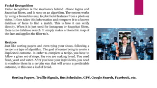 Facial Recognition
Facial recognition is the mechanics behind iPhone logins and
Snapchat filters, and it runs on an algorithm. The system works
by using a biometrics map to plot facial features from a photo or
video. It then takes this information and compares it to a known
database of faces to find a match. This is how it can verify
identity. When it is just used for Instagram or Snapchat filters,
there is no database search. It simply makes a biometric map of
the face and applies the filter to it.
Recipes
Just like sorting papers and even tying your shoes, following a
recipe is a type of algorithm. The goal of course being to create a
duplicated outcome. In order to complete a recipe, you have to
follow a given set of steps. Say you are making bread. You need
flour, yeast and water. After you have your ingredients, you need
to combine them in a certain way that will create a predictable
outcome, in this case a loaf of bread.
Sorting Papers, Traffic Signals, Bus Schedules, GPS, Google Search, Facebook, etc.
 