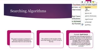 Searching Algorithms
The goal is to locate an element 𝑥 in
the list of distinct elements or
determine that it is not in the list.
The solution is the location of the
term that equals 𝑥 or 0 if 𝑥 is not in
the list.
Example: Spell check
essentially looks through all items in
the list, compares it to the dictionary
and then the output: it is going to put
squiggly little red line under
something that is not spelled
correctly, or it is not going to do
anything if everything is spelled
correctly
 
