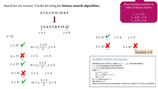 Search for 𝑡ℎ𝑒 𝑛𝑢𝑚𝑏𝑒𝑟 3 in the list using the binary search algorithm :
4, 7, 2, 1, 9, 11, 12, 8, 5
Floor function used for m
value in binary search:
|_ 4 _|=4
|_ 4.01 _|=4
|_ 4.99 _|=4
𝟏, 𝟐, 𝟒, 𝟓, 𝟕, 𝟖, 𝟗, 𝟏𝟏, 𝟏𝟐
𝑗 = 9
𝑖 = 1
𝑥 =3
1 < 9? 𝑚 = |_
1 + 9
2
_| = 5
3 > 7? 𝑖 = 1, 𝑗 = 5
𝑚 = |_
1 + 5
2
_| = 3
1 < 5?
3 > 4? 𝑖 = 1, 𝑗 = 3
1 < 3? 𝑚 = |_
1 + 3
2
_| = 2
3 > 2? 𝑖 = 3, 𝑗 = 3
3 < 3? 3 = 4?
𝑙𝑜𝑐𝑎𝑡𝑖𝑜𝑛 = 0
 