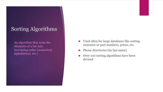Sorting Algorithms
An algorithm that sorts the
elements of a list into
increasing order (numerical,
alphabetical, etc.)
 Used often for large databases like sorting
customer or part numbers, prices, etc.
 Phone directories (by last name)
 Over 100 sorting algorithms have been
devised
 