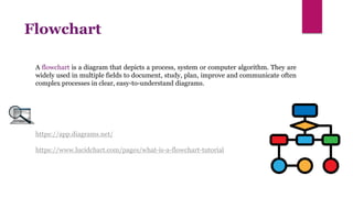 https://app.diagrams.net/
https://www.lucidchart.com/pages/what-is-a-flowchart-tutorial
Flowchart
A flowchart is a diagram that depicts a process, system or computer algorithm. They are
widely used in multiple fields to document, study, plan, improve and communicate often
complex processes in clear, easy-to-understand diagrams.
 