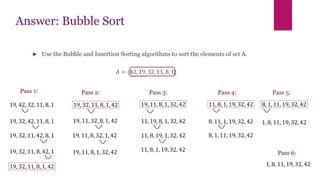 Answer: Bubble Sort
 Use the Bubble and Insertion Sorting algorithms to sort the elements of set A.
𝐴 = {42, 19, 32, 11, 8, 1}
Pass 1:
19, 42, 32, 11, 8, 1
19, 32, 42, 11, 8, 1
19, 32, 11, 42, 8, 1
19, 32, 11, 8, 42, 1
19, 32, 11, 8, 1, 42
Pass 2:
19, 32, 11, 8, 1, 42
19, 11, 32, 8, 1, 42
19, 11, 8, 32, 1, 42
19, 11, 8, 1, 32, 42
19, 11, 8, 1, 32, 42
11, 19, 8, 1, 32, 42
11, 8, 19, 1, 32, 42
11, 8, 1, 19, 32, 42
11, 8, 1, 19, 32, 42
8, 11, 1, 19, 32, 42
8, 1, 11, 19, 32, 42
8, 1, 11, 19, 32, 42
1, 8, 11, 19, 32, 42
Pass 3: Pass 5:
Pass 4:
Pass 6:
1, 8, 11, 19, 32, 42
 