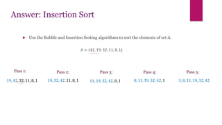 Answer: Insertion Sort
 Use the Bubble and Insertion Sorting algorithms to sort the elements of set A.
𝐴 = {42, 19, 32, 11, 8, 1}
Pass 1:
19, 42, 32, 11, 8, 1
Pass 2:
1, 8, 11, 19, 32, 42
Pass 3: Pass 5:
Pass 4:
19, 32, 42, 11, 8, 1 11, 19, 32, 42, 8, 1 8, 11, 19, 32, 42, 1
 