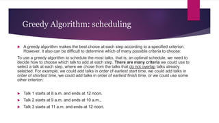 Greedy Algorithm: scheduling
 A greedy algorithm makes the best choice at each step according to a specified criterion.
However, it also can be difficult to determine which of many possible criteria to choose:
To use a greedy algorithm to schedule the most talks, that is, an optimal schedule, we need to
decide how to choose which talk to add at each step. There are many criteria we could use to
select a talk at each step, where we chose from the talks that do not overlap talks already
selected. For example, we could add talks in order of earliest start time, we could add talks in
order of shortest time, we could add talks in order of earliest finish time, or we could use some
other criterion.
 Talk 1 starts at 8 a.m. and ends at 12 noon,
 Talk 2 starts at 9 a.m. and ends at 10 a.m.,
 Talk 3 starts at 11 a.m. and ends at 12 noon.
 