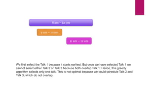 8 am – 12 pm
9 am – 10 am
11 am – 12 am
We first select the Talk 1 because it starts earliest. But once we have selected Talk 1 we
cannot select either Talk 2 or Talk 3 because both overlap Talk 1. Hence, this greedy
algorithm selects only one talk. This is not optimal because we could schedule Talk 2 and
Talk 3, which do not overlap.
 