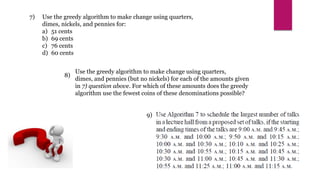7)
8)
9)
Use the greedy algorithm to make change using quarters,
dimes, and pennies (but no nickels) for each of the amounts given
in 7) question above. For which of these amounts does the greedy
algorithm use the fewest coins of these denominations possible?
Use the greedy algorithm to make change using quarters,
dimes, nickels, and pennies for:
a) 51 cents
b) 69 cents
c) 76 cents
d) 60 cents
 