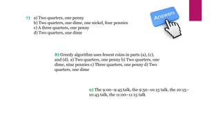 8) Greedy algorithm uses fewest coins in parts (a), (c),
and (d). a) Two quarters, one penny b) Two quarters, one
dime, nine pennies c) Three quarters, one penny d) Two
quarters, one dime
7) a) Two quarters, one penny
b) Two quarters, one dime, one nickel, four pennies
c) A three quarters, one penny
d) Two quarters, one dime
9) The 9:00–9:45 talk, the 9:50–10:15 talk, the 10:15–
10:45 talk, the 11:00–11:15 talk
 