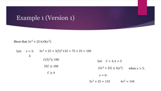 Example 1 (Version 1)
Show that 3𝑥2 + 25 is O(𝑥2)
𝑥 = 5:
Let: 3𝑥2 + 25 = 3(5)2+25 = 75 + 25 = 100
𝐶(5)2≥ 100
25𝐶 ≥ 100
𝐶 ≥ 4
𝑘
Let 𝐶 = 4, 𝑘 = 5
3𝑥2 + 25 ≤ 4|𝑥2| when 𝑥 > 5.
𝑥 = 6:
3𝑥2
+ 25 = 133 4𝑥2
= 144
 