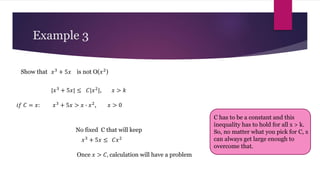 Example 3
𝑥3
+ 5𝑥
Show that is not O(𝑥2)
|𝑥3
+ 5𝑥| ≤ 𝐶|𝑥2
|, 𝑥 > 𝑘
𝑥3
+ 5𝑥 > 𝑥 ∙ 𝑥2
, 𝑥 > 0
𝑖𝑓 𝐶 = 𝑥:
No fixed C that will keep
𝑥3
+ 5𝑥 ≤ 𝐶𝑥2
Once 𝑥 > 𝐶, calculation will have a problem
C has to be a constant and this
inequality has to hold for all x > k.
So, no matter what you pick for C, x
can always get large enough to
overcome that.
 