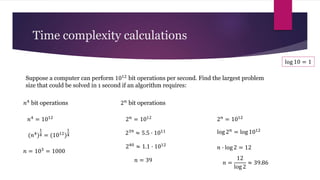 Suppose a computer can perform 1012 bit operations per second. Find the largest problem
size that could be solved in 1 second if an algorithm requires:
Time complexity calculations
𝑛4 bit operations 2𝑛 bit operations
𝑛4
= 1012
(𝑛4
)
1
4 = (1012
)
1
4
𝑛 = 103
= 1000
2𝑛
= 1012
239
≈ 5.5 ∙ 1011
240 ≈ 1.1 ∙ 1012
𝑛 = 39
2𝑛
= 1012
log 2𝑛 = log 1012
𝑛 ∙ log 2 = 12
log 10 = 1
𝑛 =
12
log 2
≈ 39.86
 