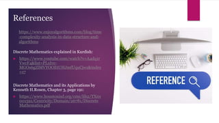 References
Discrete Mathematics explained in Kurdish:
 https://www.youtube.com/watch?v=A4dq1r
VwcF4&list=PLxIvc-
MGOs6gZlMVYOOEtUHJmfUquCjwz&index
=17
Discrete Mathematics and its Applications by
Kenneth H.Rosen, Chapter 3, page 191:
 https://www.houstonisd.org/cms/lib2/TX01
001591/Centricity/Domain/26781/Discrete
Mathematics.pdf
https://www.enjoyalgorithms.com/blog/time
-complexity-analysis-in-data-structure-and-
algorithms
 