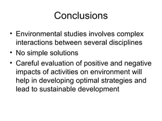 Conclusions
• Environmental studies involves complex
  interactions between several disciplines
• No simple solutions
• Careful evaluation of positive and negative
  impacts of activities on environment will
  help in developing optimal strategies and
  lead to sustainable development
 