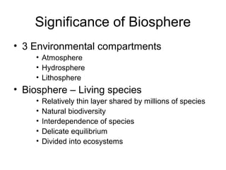 Significance of Biosphere
• 3 Environmental compartments
    • Atmosphere
    • Hydrosphere
    • Lithosphere
• Biosphere – Living species
    •   Relatively thin layer shared by millions of species
    •   Natural biodiversity
    •   Interdependence of species
    •   Delicate equilibrium
    •   Divided into ecosystems
 