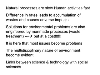 Natural processes are slow Human activities fast
Difference in rates leads to accumulation of
wastes and causes adverse impacts
Solutions for environmental problems are also
engineered by manmade processes (waste
treatment) --- but at a cost!!!!!!
It is here that most issues become problems
The multidisciplinary nature of environment
become evident
Links between science & technology with social
sciences
 