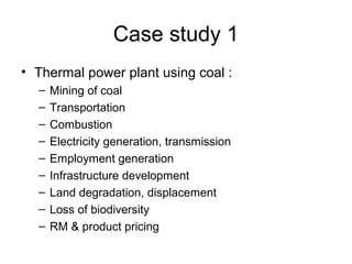 Case study 1
• Thermal power plant using coal :
  –   Mining of coal
  –   Transportation
  –   Combustion
  –   Electricity generation, transmission
  –   Employment generation
  –   Infrastructure development
  –   Land degradation, displacement
  –   Loss of biodiversity
  –   RM & product pricing
 