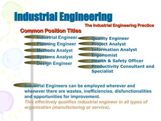 Industrial Engineering
The Industrial Engineering Practice
The Industrial Engineering Practice
Industrial Engineers can be employed wherever and
whenever there are wastes, inefficiencies, disfunctionalities
and opportunities for improvement.
This effectively qualifies industrial engineer in all types of
organization (manufacturing or service).
Common Position Titles
Common Position Titles
Industrial Engineer
Planning Engineer
Methods Analyst
Systems Analyst
Design Engineer
Quality Engineer
Project Analyst
Information Analyst
Ergonomist
Health & Safety Officer
Productivity Consultant and
Specialist
 