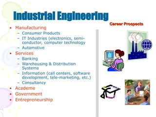 • Manufacturing
– Consumer Products
– IT Industries (electronics, semi-
conductor, computer technology
– Automotive
• Services
– Banking
– Warehousing & Distribution
Systems
– Information (call centers, software
development, tele-marketing, etc.)
– Consultancy
• Academe
• Government
• Entrepreneurship
Industrial Engineering
Career Prospects
Career Prospects
 
