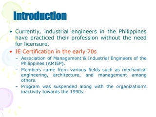 • Currently, industrial engineers in the Philippines
have practiced their profession without the need
for licensure.
• IE Certification in the early 70s
– Association of Management & Industrial Engineers of the
Philippines (AMIEP).
– Members came from various fields such as mechanical
engineering, architecture, and management among
others.
– Program was suspended along with the organization’s
inactivity towards the 1990s.
Introduction
 