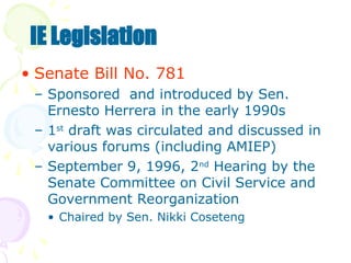 • Senate Bill No. 781
– Sponsored and introduced by Sen.
Ernesto Herrera in the early 1990s
– 1st
draft was circulated and discussed in
various forums (including AMIEP)
– September 9, 1996, 2nd
Hearing by the
Senate Committee on Civil Service and
Government Reorganization
• Chaired by Sen. Nikki Coseteng
IE Legislation
 