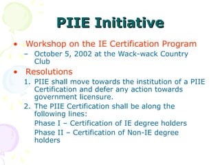 • Workshop on the IE Certification Program
– October 5, 2002 at the Wack-wack Country
Club
• Resolutions
1. PIIE shall move towards the institution of a PIIE
Certification and defer any action towards
government licensure.
2. The PIIE Certification shall be along the
following lines:
Phase I – Certification of IE degree holders
Phase II – Certification of Non-IE degree
holders
PIIE Initiative
PIIE Initiative
 