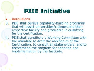 PIIE Initiative
PIIE Initiative
• Resolutions
3. PIIE shall pursue capability-building programs
that will assist universities/colleges and their
respective faculty and graduates in qualifying
for the certification.
4. PIIE shall constitute a Working Committee with
the mandate to draft the mechanics of the
Certification, to consult all stakeholders, and to
recommend the program for adoption and
implementation by the Institute.
 