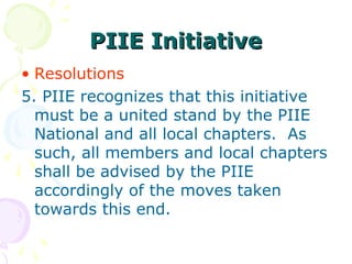 PIIE Initiative
PIIE Initiative
• Resolutions
5. PIIE recognizes that this initiative
must be a united stand by the PIIE
National and all local chapters. As
such, all members and local chapters
shall be advised by the PIIE
accordingly of the moves taken
towards this end.
 